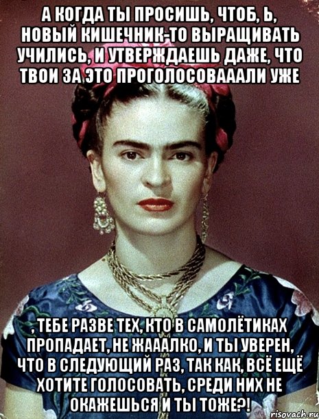 А когда ты просишь, чтоб, Ь, новый кишечник-то выращивать учились, и утверждаешь даже, что твои за это проголосовааали уже , тебе разве тех, кто в самолётиках пропадает, не жааалко, и ты уверен, что в следующий раз, так как, всё ещё хотите голосовать, среди них не окажешься и ты тоже?!, Мем Magdalena Carmen Frieda Kahlo Ca