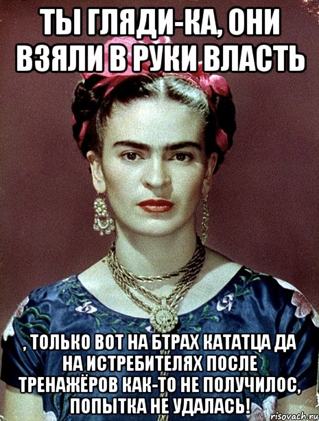 Ты гляди-ка, они взяли в руки власть , только вот на БТРах кататца да на истребителях после тренажёров как-то не получилос, попытка не удалась!, Мем Magdalena Carmen Frieda Kahlo Ca