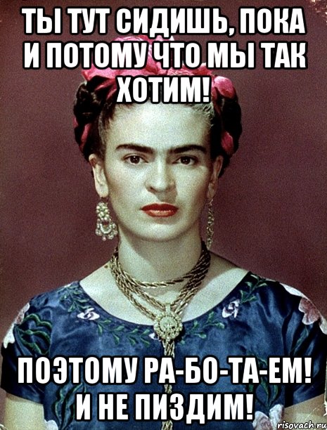 Ты тут сидишь, пока и потому что мы так хотим! Поэтому ра-бо-та-ем! И не пиздим!, Мем Magdalena Carmen Frieda Kahlo Ca
