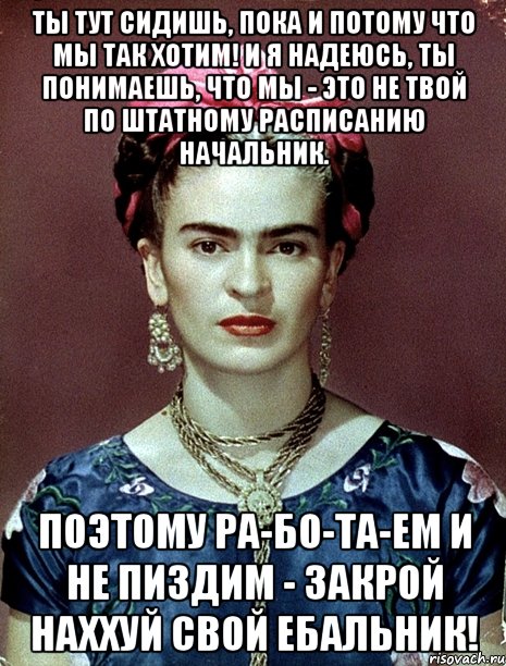 Ты тут сидишь, пока и потому что мы так хотим! И я надеюсь, ты понимаешь, что мы - это не твой по штатному расписанию начальник. Поэтому ра-бо-та-ем и не пиздим - закрой наххуй свой ебальник!, Мем Magdalena Carmen Frieda Kahlo Ca