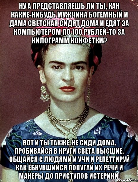 Ну а представляешь ли ты, как какие-нибудь мужчина богемный и дама светская сидят дома и едят за компьютером по 100 рублей-то за килограмм конфетки? Вот и ты также, не сиди дома, пробивайся в круги света высшие, общайся с людями и учи и репеттируй как ёбнувшийся попугай их речи и манеры до приступов истерики.