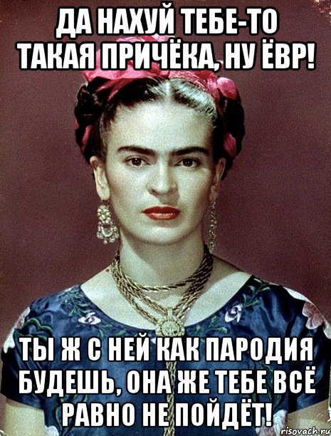 Да нахуй тебе-то такая причёка, ну ЁВР! Ты ж с ней как пародия будешь, она же тебе всё равно не пойдёт!, Мем Magdalena Carmen Frieda Kahlo Ca