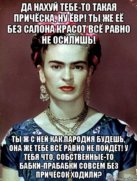 Да нахуй тебе-то такая причёска, ну ЁВР! Ты же её без салона красот всё равно не осилишь! Ты ж с ней как пародия будешь, она же тебе всё равно не пойдёт! У тебя что, собственные-то бабки-прабабки совсем без причёсок ходили?, Мем Magdalena Carmen Frieda Kahlo Ca