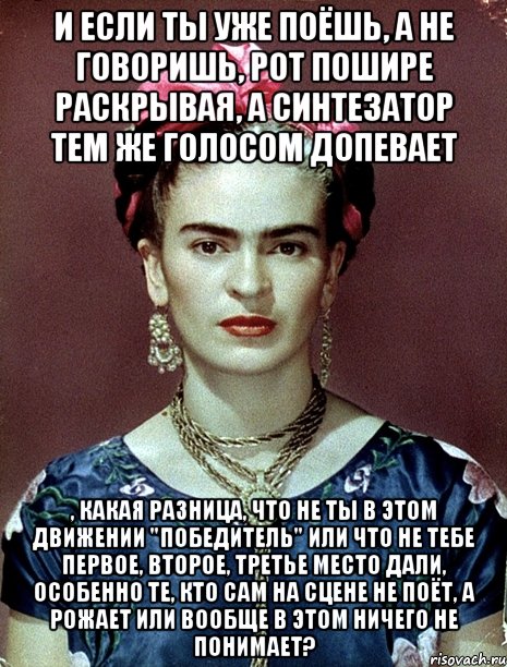 И если ты уже поёшь, а не говоришь, рот пошире раскрывая, а синтезатор тем же голосом допевает , какая разница, что не ты в этом движении "победитель" или что не тебе первое, второе, третье место дали, особенно те, кто сам на сцене не поёт, а рожает или вообще в этом ничего не понимает?, Мем Magdalena Carmen Frieda Kahlo Ca