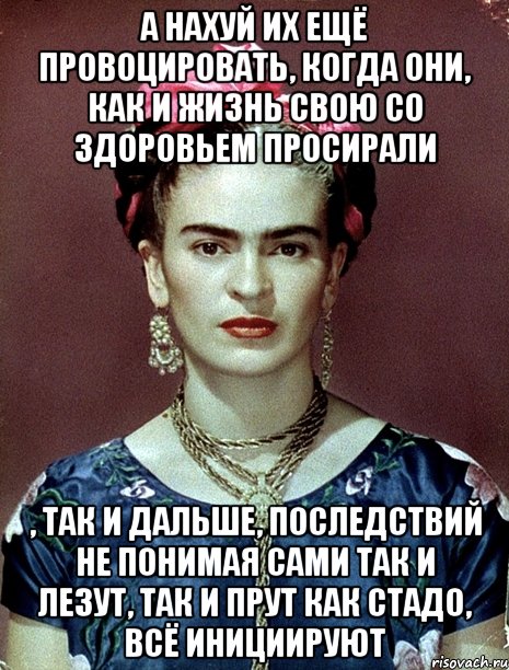 А нахуй их ещё провоцировать, когда они, как и жизнь свою со здоровьем просирали , так и дальше, последствий не понимая сами так и лезут, так и прут как стадо, всё инициируют, Мем Magdalena Carmen Frieda Kahlo Ca