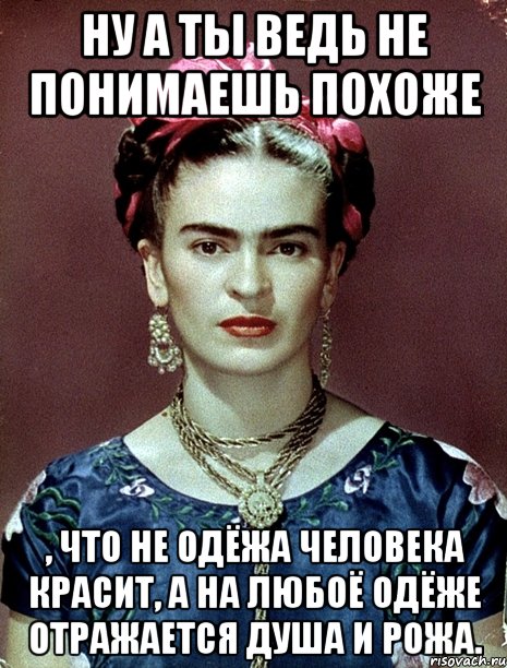 Ну а ты ведь не понимаешь похоже , что не одёжа человека красит, а на любоё одёже отражается душа и рожа., Мем Magdalena Carmen Frieda Kahlo Ca