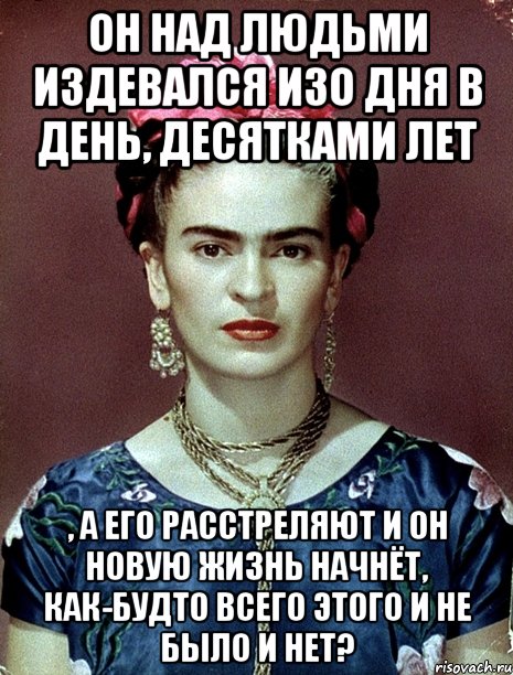 Он над людьми издевался изо дня в день, десятками лет , а его расстреляют и он новую жизнь начнёт, как-будто всего этого и не было и нет?, Мем Magdalena Carmen Frieda Kahlo Ca