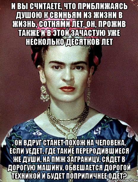 И вы считаете, что приближаясь душою к свиньям из жизни в жизнь, сотнями лет, он, прожив также и в этой зачастую уже несколько десятков лет , он вдруг станет похож на человека, если уедет, где такие переродившиеся же души, на ПМЖ заграницу, сядет в дорогую машину, обвешается дорогой техникой и будет поприличнее одет?, Мем Magdalena Carmen Frieda Kahlo Ca