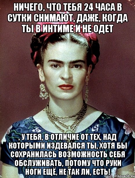Ничего, что тебя 24 часа в сутки снимают, даже, когда ты в интиме и не одет , у тебя, в отличие от тех, над которыми издевался ты, хотя бы сохранилась возможность себя обслуживать, потому что руки ноги ещё, не так ли, есть!, Мем Magdalena Carmen Frieda Kahlo Ca