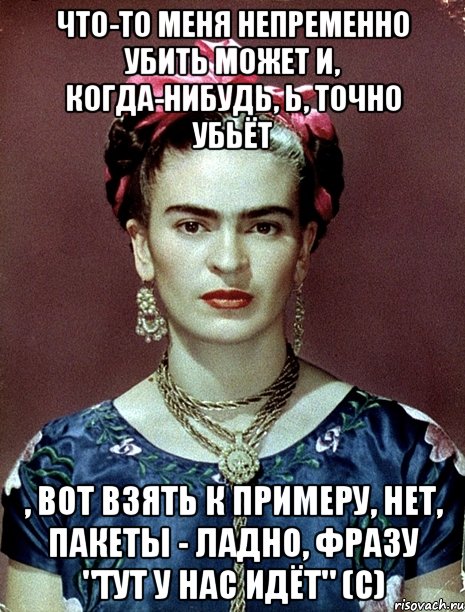 Что-то меня непременно убить может и, когда-нибудь, Ь, точно убьёт , вот взять к примеру, нет, пакеты - ладно, фразу "Тут у нас идёт" (с), Мем Magdalena Carmen Frieda Kahlo Ca