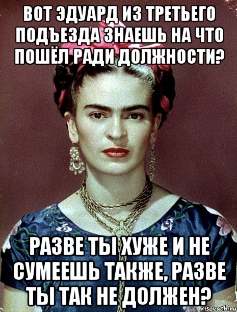 Вот Эдуард из третьего подъезда знаешь на что пошёл ради должности? Разве ты хуже и не сумеешь также, разве ты так не должен?, Мем Magdalena Carmen Frieda Kahlo Ca