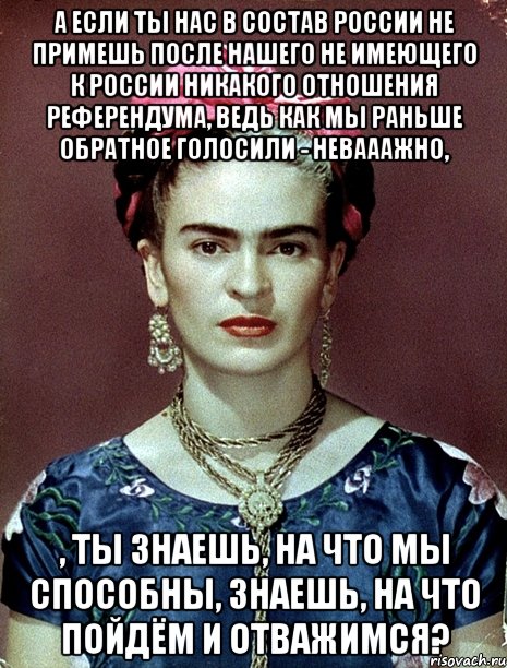 А если ты нас в состав России не примешь после нашего не имеющего к России никакого отношения референдума, ведь как мы раньше обратное голосили - невааажно, , ты знаешь, на что мы способны, знаешь, на что пойдём и отважимся?, Мем Magdalena Carmen Frieda Kahlo Ca