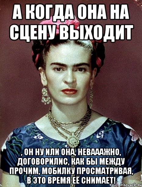 А когда она на сцену выходит , он ну или она, невааажно, договорилис, как бы между прочим, мобилку просматривая, в это время её снимает!, Мем Magdalena Carmen Frieda Kahlo Ca