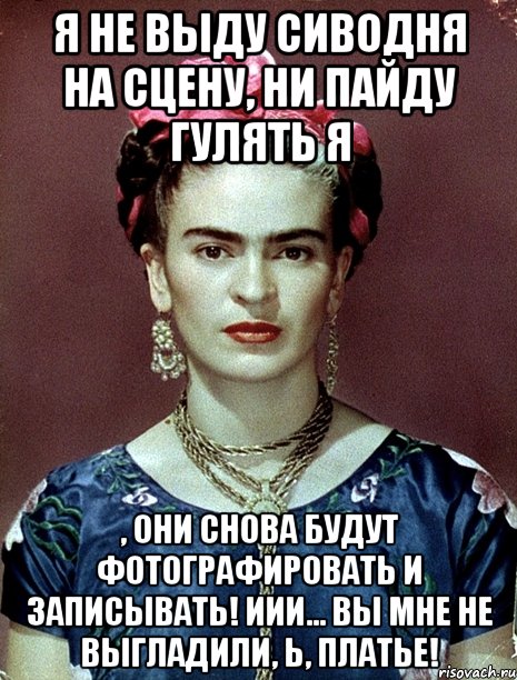 Я не выду сиводня на сцену, ни пайду гулять я , они снова будут фотографировать и записывать! Иии... вы мне не выгладили, Ь, платье!, Мем Magdalena Carmen Frieda Kahlo Ca
