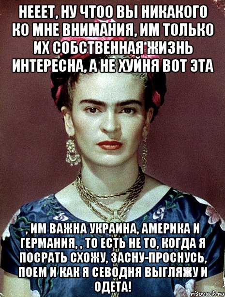 Нееет, ну чтоо вы никакого ко мне внимания, им только их собственная жизнь интересна, а не хуйня вот эта , им важна Украина, Америка и Германия, , то есть не то, когда я посрать схожу, засну-проснусь, поем и как я севодня выгляжу и одета!