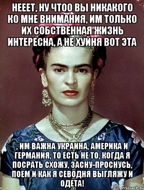 Нееет, ну чтоо вы никакого ко мне внимания, им только их собственная жизнь интересна, а не хуйня вот эта , им важна Украина, Америка и Германия, то есть не то, когда я посрать схожу, засну-проснусь, поем и как я севодня выгляжу и одета!, Мем Magdalena Carmen Frieda Kahlo Ca