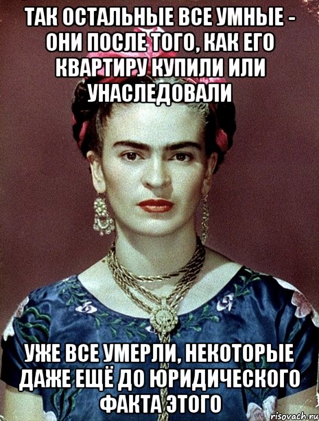 Так остальные все умные - они после того, как его квартиру купили или унаследовали уже все умерли, некоторые даже ещё до юридического факта этого