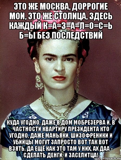 Это же Москва, доррогие мои, это же столица, здесь каждый к=а=з=а=л=о=с=ь б=ы без последствий куда угодно, даже в дом мобрезерва и, в частности квартиру Президента кто угодно, даже маньяки, шизофреники и убийцы могут запросто вот так вот взять, да ещё как это там у них, ах даа - сделать денги, и заселитца!, Мем Magdalena Carmen Frieda Kahlo Ca