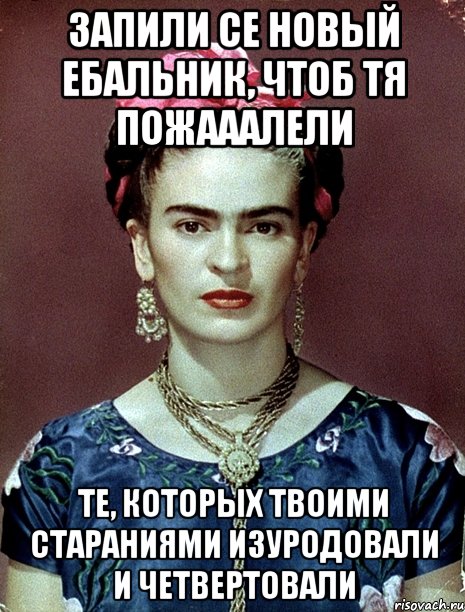 Запили се новый ебальник, чтоб тя пожааалели те, которых твоими стараниями изуродовали и четвертовали, Мем Magdalena Carmen Frieda Kahlo Ca