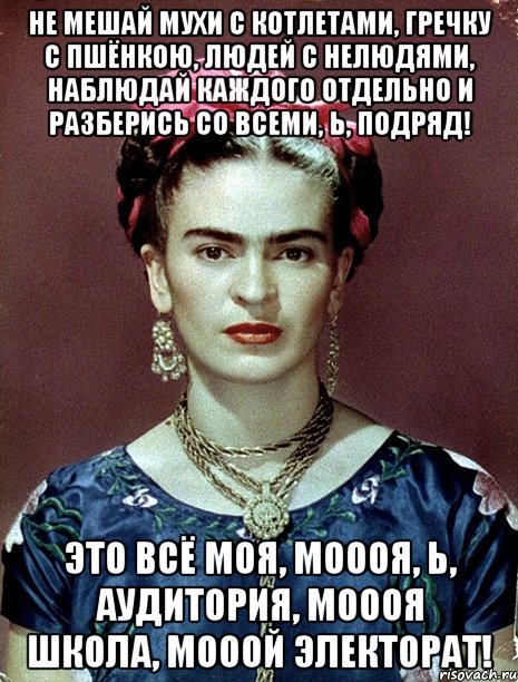 Не мешай мухи с котлетами, гречку с пшёнкою, людей с нелюдями, наблюдай каждого отдельно и разберись со всеми, Ь, подряд! Это всё моя, моооя, Ь, аудитория, моооя школа, мооой электорат!, Мем Magdalena Carmen Frieda Kahlo Ca