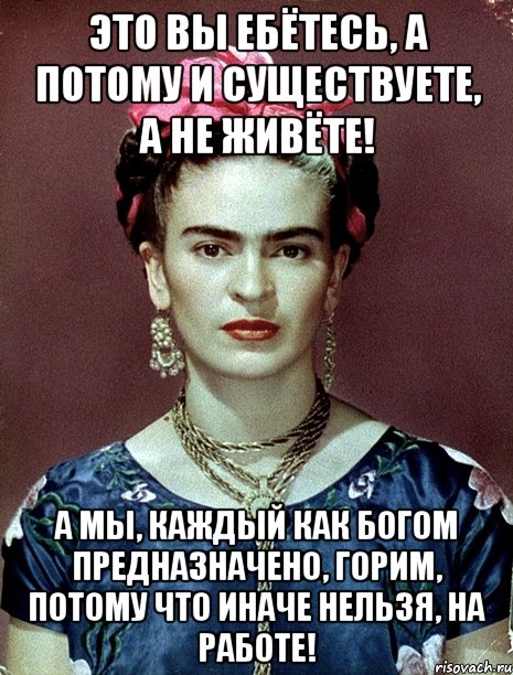 Это вы ебётесь, а потому и существуете, а не живёте! А мы, каждый как Богом предназначено, горим, потому что иначе нельзя, на работе!, Мем Magdalena Carmen Frieda Kahlo Ca