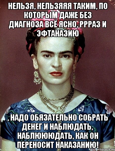 Нельзя, нельзяяя таким, по которым даже без диагноза всё ясно, ррраз и эфтаназию , надо обязательно собрать денег и наблюдать, наблюююдать, как он переносит наказанию!, Мем Magdalena Carmen Frieda Kahlo Ca