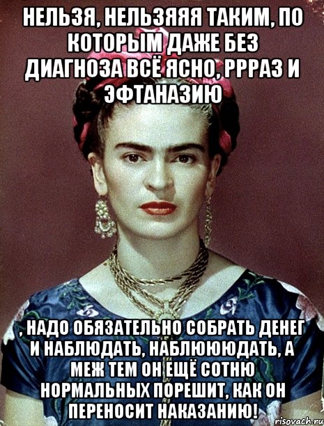 Нельзя, нельзяяя таким, по которым даже без диагноза всё ясно, ррраз и эфтаназию , надо обязательно собрать денег и наблюдать, наблюююдать, а меж тем он ещё сотню нормальных порешит, как он переносит наказанию!, Мем Magdalena Carmen Frieda Kahlo Ca