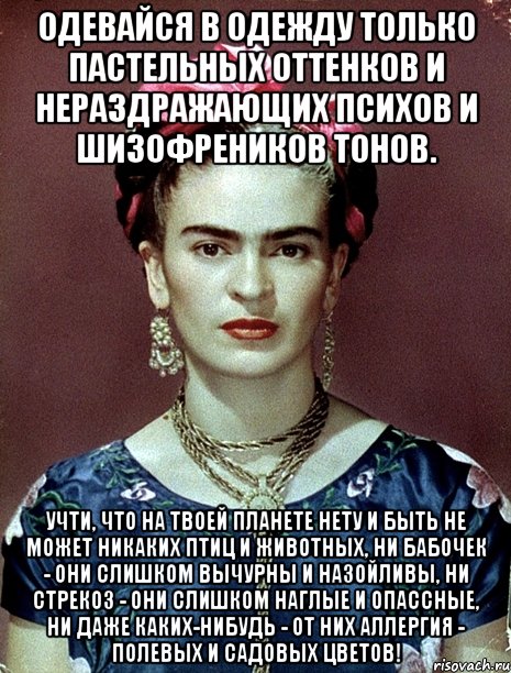 Одевайся в одежду только пастельных оттенков и нераздражающих психов и шизофреников тонов. Учти, что на твоей планете нету и быть не может никаких птиц и животных, ни бабочек - они слишком вычурны и назойливы, ни стрекоз - они слишком наглые и опассные, ни даже каких-нибудь - от них аллергия - полевых и садовых цветов!, Мем Magdalena Carmen Frieda Kahlo Ca