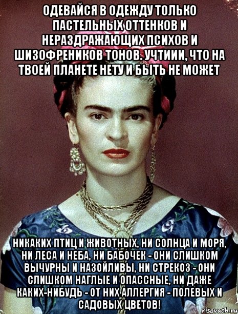 Одевайся в одежду только пастельных оттенков и нераздражающих психов и шизофреников тонов. Учтиии, что на твоей планете нету и быть не может никаких птиц и животных, ни солнца и моря, ни леса и неба, ни бабочек - они слишком вычурны и назойливы, ни стрекоз - они слишком наглые и опассные, ни даже каких-нибудь - от них аллергия - полевых и садовых цветов!, Мем Magdalena Carmen Frieda Kahlo Ca