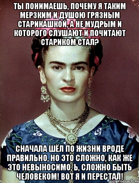 Ты понимаешь, почему я таким мерзким и душою грязным старикашкой, а не мудрым и которого слушают и почитают стариком стал? Сначала шёл по жизни вроде правильно, но это сложно, как же это невыносимо, Ь, сложно быть человеком! Вот я и перестал!