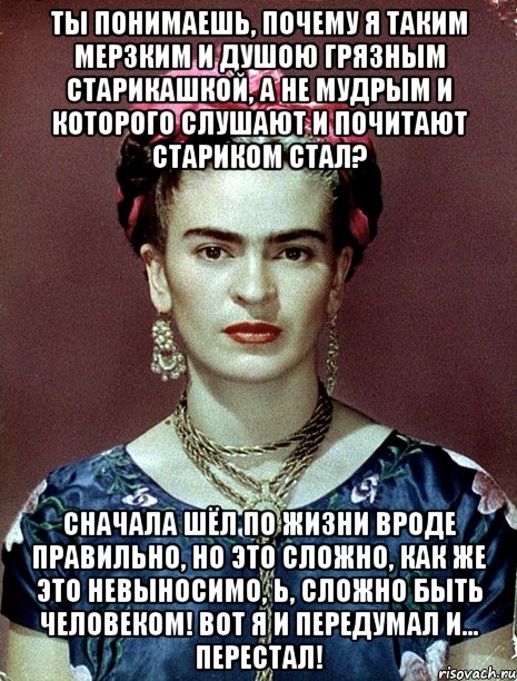 Ты понимаешь, почему я таким мерзким и душою грязным старикашкой, а не мудрым и которого слушают и почитают стариком стал? Сначала шёл по жизни вроде правильно, но это сложно, как же это невыносимо, Ь, сложно быть человеком! Вот я и передумал и... перестал!, Мем Magdalena Carmen Frieda Kahlo Ca