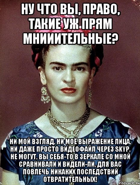 Ну что вы, право, такие уж прям мнииительные? Ни мой взгляд, ни моё выражение лица, ни даже просто видеофайл через Skyp, не могут, вы себя-то в зеркале со мной сравнивали и видели-ли, для вас повлечь никаких последствий отвратительных!, Мем Magdalena Carmen Frieda Kahlo Ca