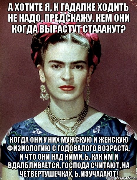 А хотите я, к гадалке ходить не надо, предскажу, кем они когда вырастут стааанут? Когда они у них мужскую и женскую физиологию с годовалого возраста, и что они над ними, Ь, как им и вдалбливается, господа считают, на четвертушечках, Ь, изучааают!, Мем Magdalena Carmen Frieda Kahlo Ca