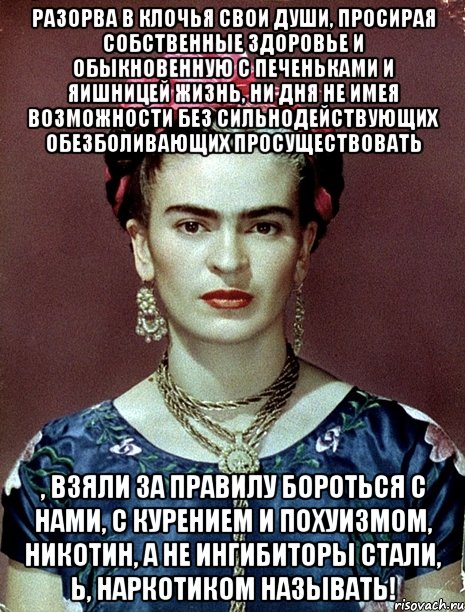 Разорва в клочья свои души, просирая собственные здоровье и обыкновенную с печеньками и яишницей жизнь, ни дня не имея возможности без сильнодействующих обезболивающих просуществовать , взяли за правилу бороться с нами, с курением и похуизмом, никотин, а не ингибиторы стали, Ь, наркотиком называть!, Мем Magdalena Carmen Frieda Kahlo Ca
