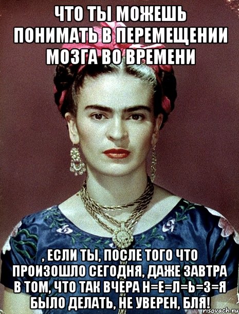 Что ты можешь понимать в перемещении мозга во времени , если ты, после того что произошло сегодня, даже завтра в том, что так вчера н=е=л=ь=з=я было делать, не уверен, бля!