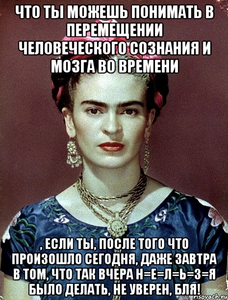 Что ты можешь понимать в перемещении человеческого сознания и мозга во времени , если ты, после того что произошло сегодня, даже завтра в том, что так вчера н=е=л=ь=з=я было делать, не уверен, бля!