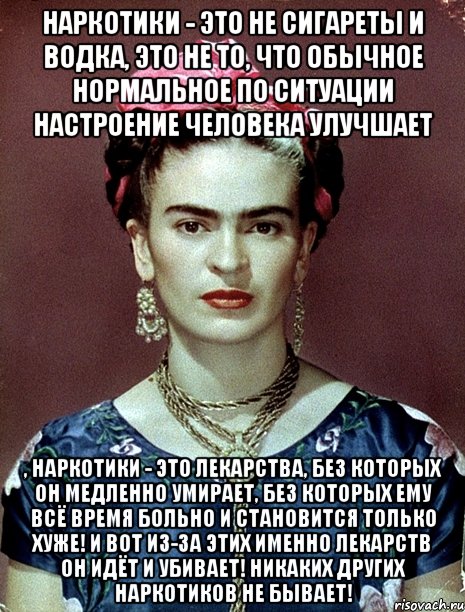 Наркотики - это не сигареты и водка, это не то, что обычное нормальное по ситуации настроение человека улучшает , наркотики - это лекарства, без которых он медленно умирает, без которых ему всё время больно и становится только хуже! И вот из-за этих именно лекарств он идёт и убивает! Никаких других наркотиков не бывает!, Мем Magdalena Carmen Frieda Kahlo Ca