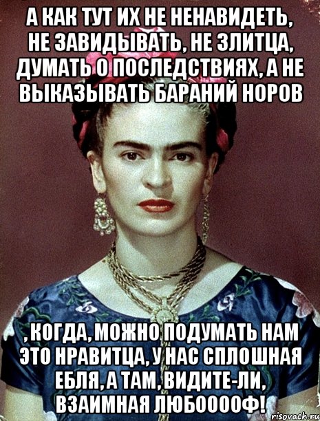 А как тут их не ненавидеть, не завидывать, не злитца, думать о последствиях, а не выказывать бараний норов , когда, можно подумать нам это нравитца, у нас сплошная ебля, а там, видите-ли, взаимная любооооф!, Мем Magdalena Carmen Frieda Kahlo Ca