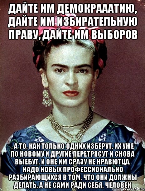 Дайте им демокрааатию, дайте им избирательную праву, дайте им выборов , а то, как только одних изберут, их уже по новому и другие перетрясут и снова выебут, и оне им сразу не нравютца, надо новых профессионально разбирающихся в том, что они должны делать, а не сами ради себя, человек, Мем Magdalena Carmen Frieda Kahlo Ca