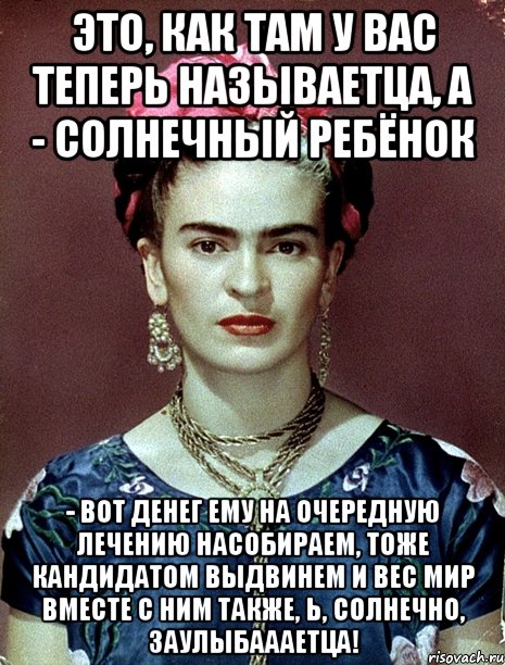 Это, как там у вас теперь называетца, а - солнечный ребёнок - вот денег ему на очередную лечению насобираем, тоже кандидатом выдвинем и вес мир вместе с ним также, Ь, солнечно, заулыбаааетца!, Мем Magdalena Carmen Frieda Kahlo Ca