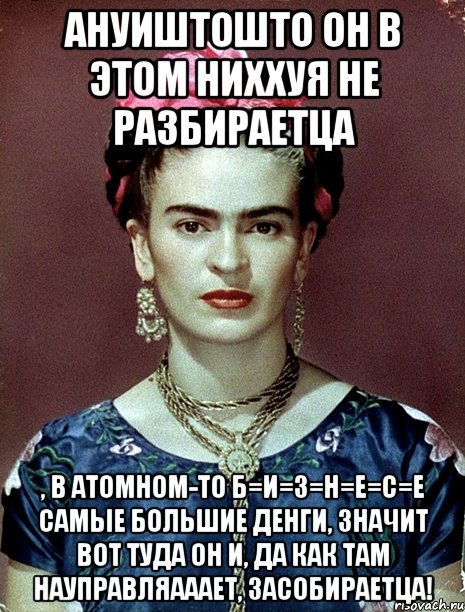 АНУИШТОШТО он в этом ниххуя не разбираетца , в атомном-то Б=И=З=Н=Е=С=Е самые большие денги, значит вот туда он и, да как там науправляааает, засобираетца!, Мем Magdalena Carmen Frieda Kahlo Ca