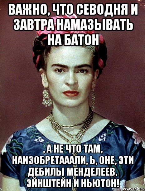 Важно, что севодня и завтра намазывать на батон , а не что там, наизобретааали, Ь, оне, эти дебилы Менделеев, Эйнштейн и Ньютон!, Мем Magdalena Carmen Frieda Kahlo Ca