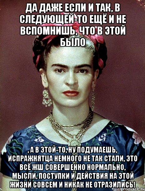Да даже если и так, в следующей-то ещё и не вспомнишь, что в этой было , а в этой-то, ну подумаешь, испражнятца немного не так стали, это всё жш совершенно нормально, мысли, поступки и действия на этой жизни совсем и никак не отразились!, Мем Magdalena Carmen Frieda Kahlo Ca