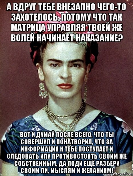 А вдруг тебе внезапно чего-то захотелось, потому что так матрица управляя твоей же волей начинает наказание? Вот и думай после всего, что ты совершил и понатворил, что за информация к тебе поступает и следовать или противостоять своим же собственным, да поди ещё разбери своим ли, мыслям и желаниям!, Мем Magdalena Carmen Frieda Kahlo Ca