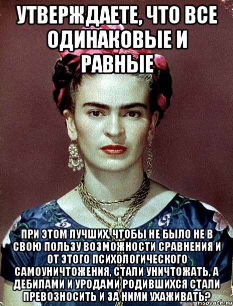 Утверждаете, что все одинаковые и равные при этом лучших, чтобы не было не в свою пользу возможности сравнения и от этого психологического самоуничтожения, стали уничтожать, а дебилами и уродами родившихся стали превозносить и за ними ухаживать?
