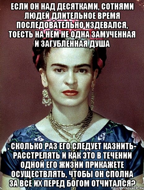 Если он над десятками, сотнями людей длительное время последовательно издевался, тоесть на нём не одна замученная и загубленная душа , сколько раз его следует казнить- расстрелять и как это в течении одной его жизни прикажете осуществлять, чтобы он сполна за все их перед Богом отчитался?, Мем Magdalena Carmen Frieda Kahlo Ca