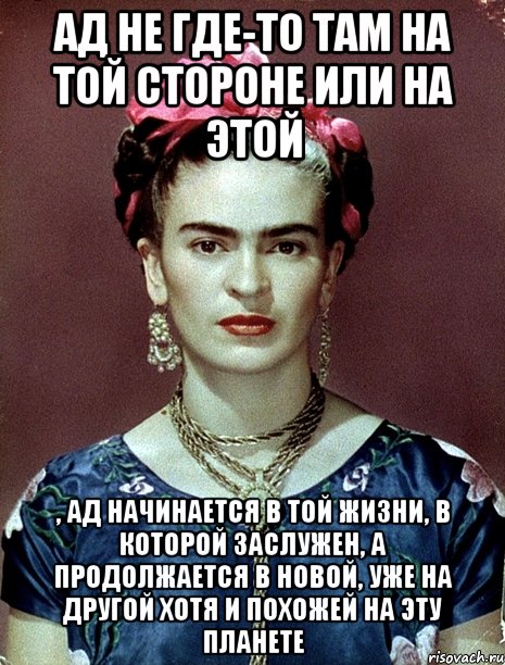 Ад не где-то там на той стороне или на этой , ад начинается в той жизни, в которой заслужен, а продолжается в новой, уже на другой хотя и похожей на эту планете, Мем Magdalena Carmen Frieda Kahlo Ca