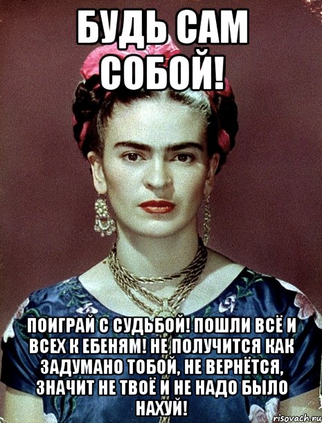 Будь сам собой! Поиграй с судьбой! Пошли всё и всех к ебеням! Не получится как задумано тобой, не вернётся, значит не твоё и не надо было нахуй!