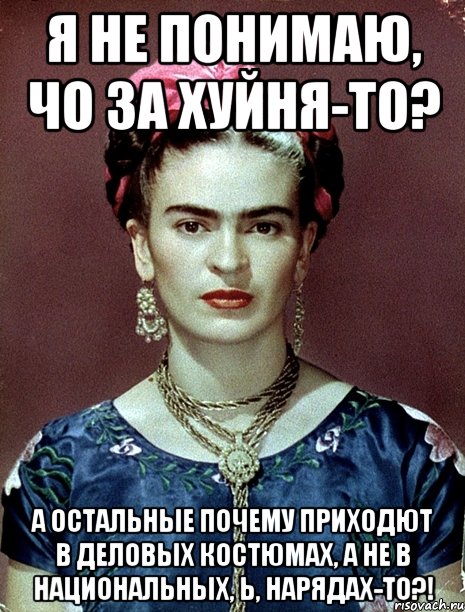Я не понимаю, чо за хуйня-то? А остальные почему приходют в деловых костюмах, а не в национальных, Ь, нарядах-то?!, Мем Magdalena Carmen Frieda Kahlo Ca