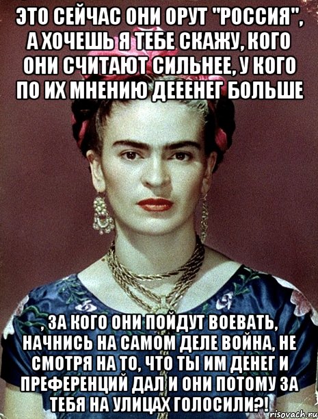 Это сейчас они орут "Россия", а хочешь я тебе скажу, кого они считают сильнее, у кого по их мнению дееенег больше , за кого они пойдут воевать, начнись на самом деле война, не смотря на то, что ты им денег и преференций дал и они потому за тебя на улицах голосили?!, Мем Magdalena Carmen Frieda Kahlo Ca